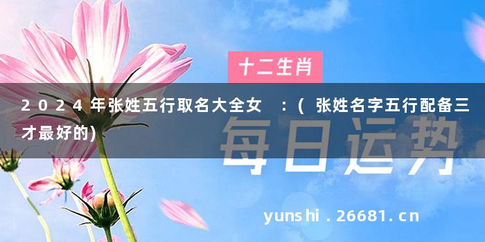 2024年张姓五行取名大全女 :(张姓名字五行配备三才最好的)